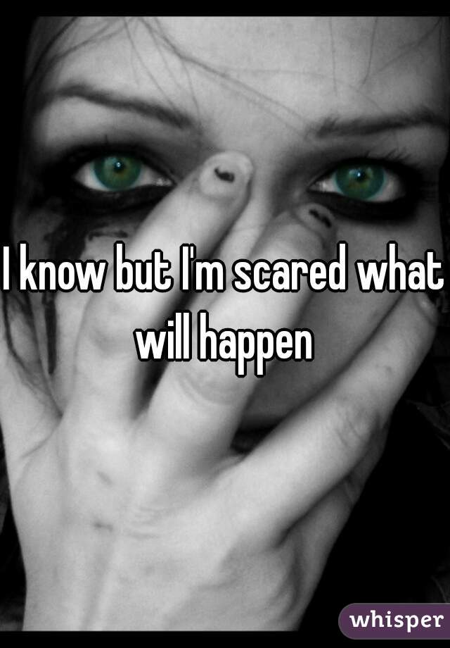 I know but I'm scared what will happen 