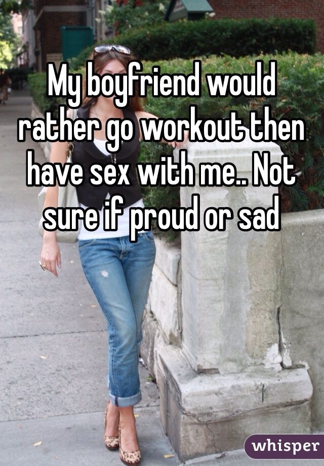 My boyfriend would rather go workout then have sex with me.. Not sure if proud or sad 