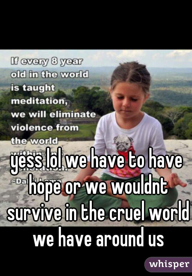 yess lol we have to have hope or we wouldnt survive in the cruel world we have around us