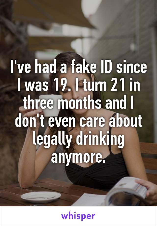 I've had a fake ID since I was 19. I turn 21 in three months and I don't even care about legally drinking anymore.