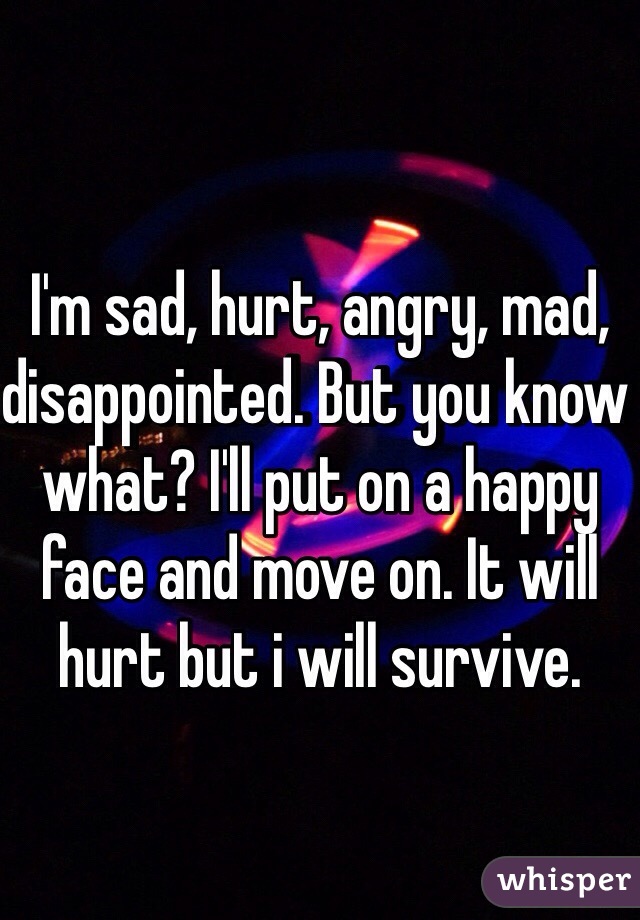 I'm sad, hurt, angry, mad, disappointed. But you know what? I'll put on a happy face and move on. It will hurt but i will survive.