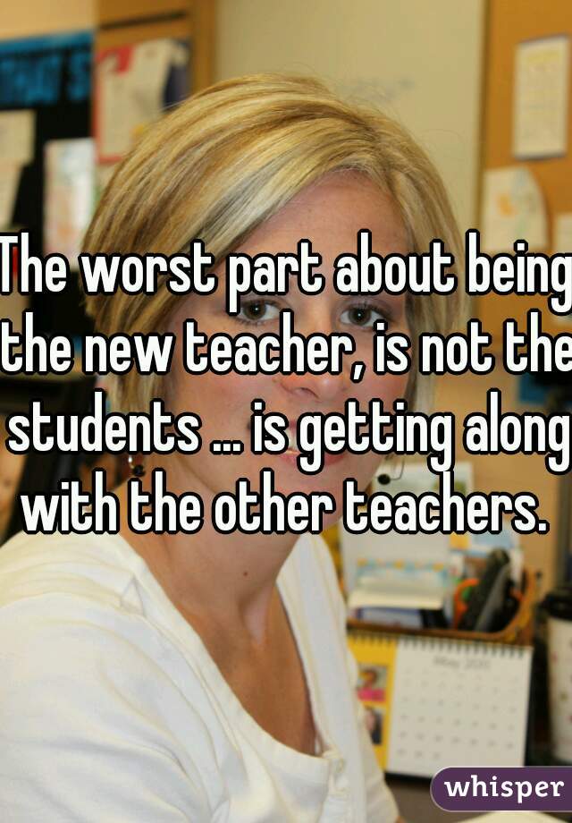 The worst part about being the new teacher, is not the students ... is getting along with the other teachers. 