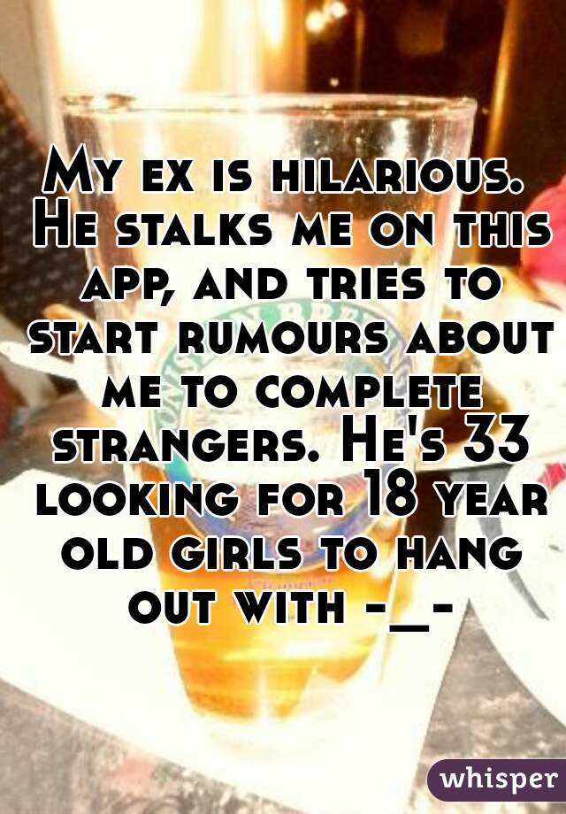 My ex is hilarious. He stalks me on this app, and tries to start rumours about me to complete strangers. He's 33 looking for 18 year old girls to hang out with -_-