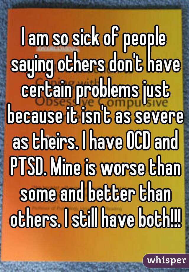 I am so sick of people saying others don't have certain problems just because it isn't as severe as theirs. I have OCD and PTSD. Mine is worse than some and better than others. I still have both!!!