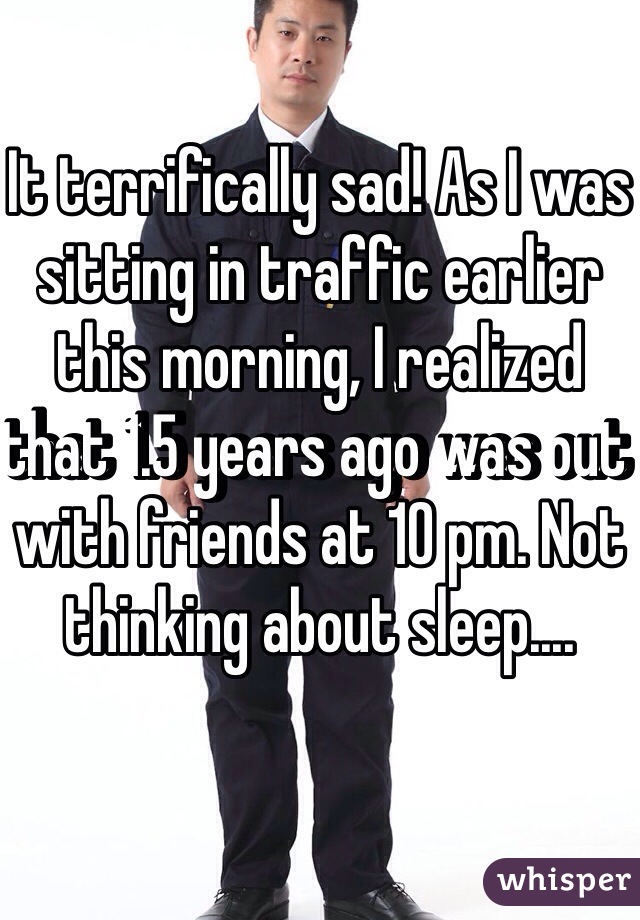 It terrifically sad! As I was sitting in traffic earlier this morning, I realized that 1.5 years ago was out with friends at 10 pm. Not thinking about sleep....