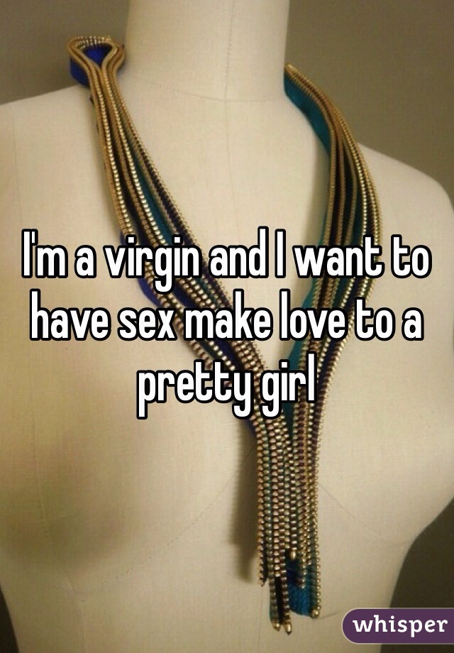 I'm a virgin and I want to have sex make love to a pretty girl 