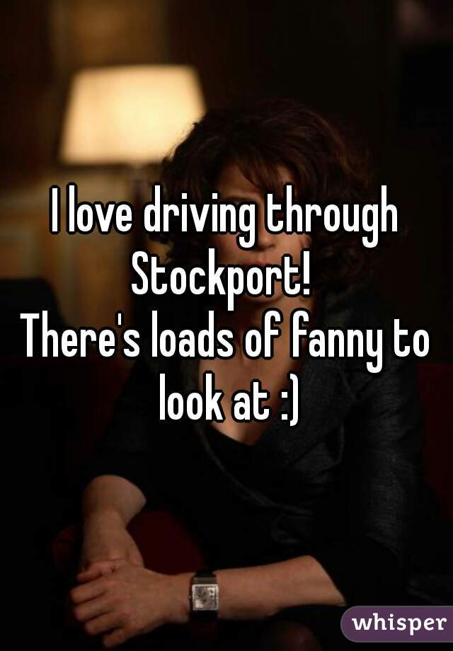 I love driving through Stockport!  
There's loads of fanny to look at :)