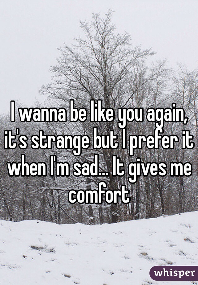 I wanna be like you again, it's strange but I prefer it when I'm sad... It gives me comfort