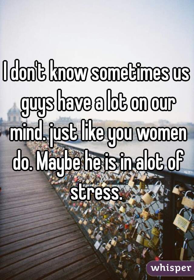 I don't know sometimes us guys have a lot on our mind. just like you women do. Maybe he is in alot of stress. 