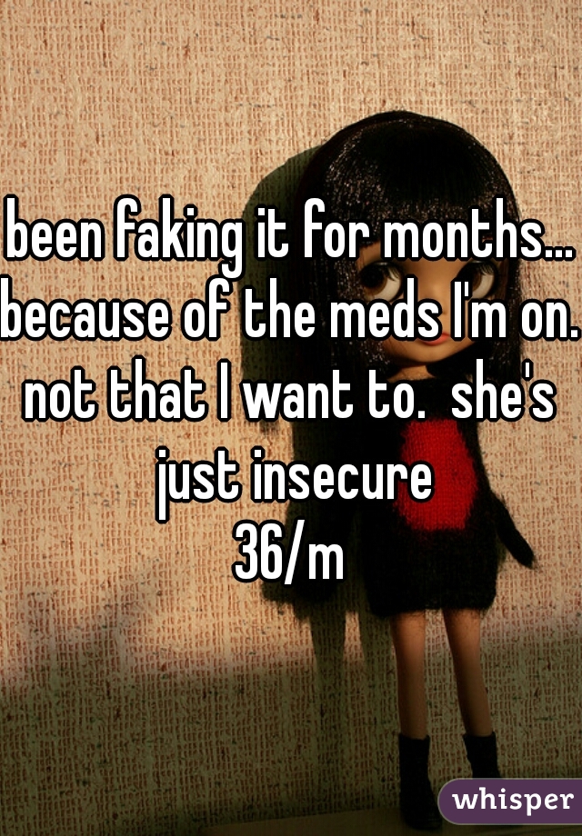 been faking it for months...
because of the meds I'm on. 

not that I want to.  she's just insecure

36/m