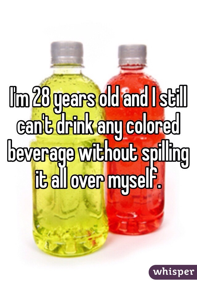 I'm 28 years old and I still can't drink any colored beverage without spilling it all over myself.