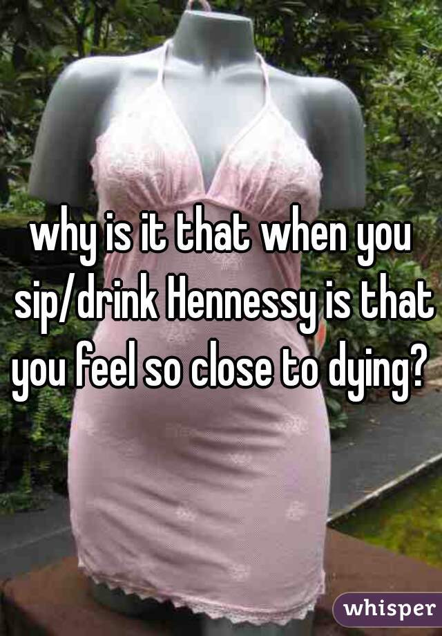 why is it that when you sip/drink Hennessy is that you feel so close to dying?  