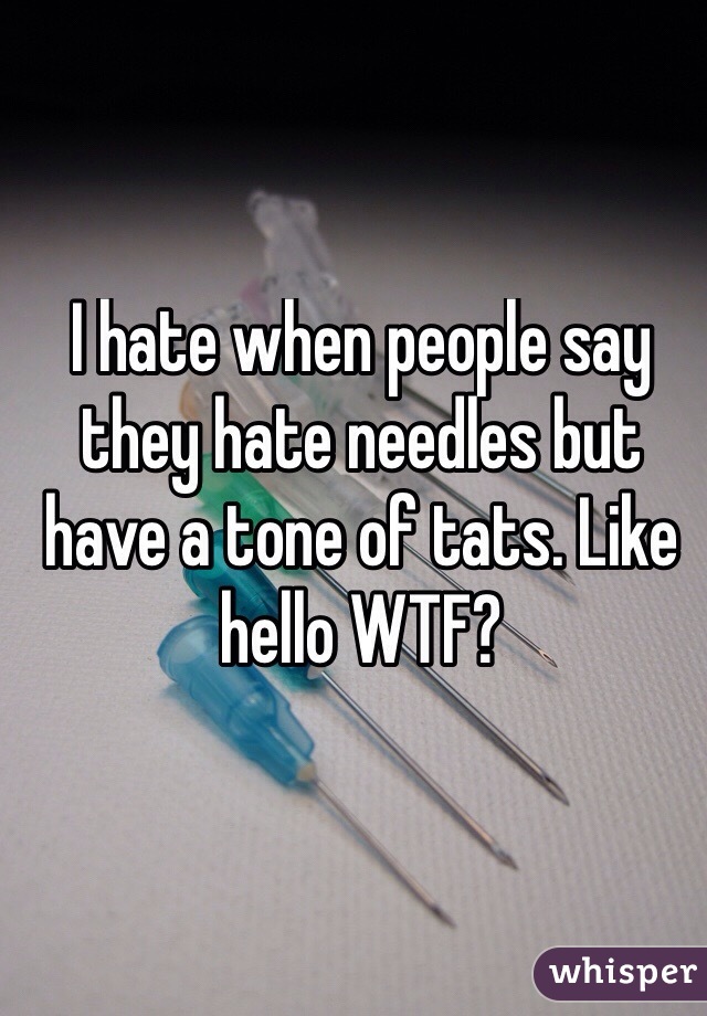 I hate when people say they hate needles but have a tone of tats. Like hello WTF?
