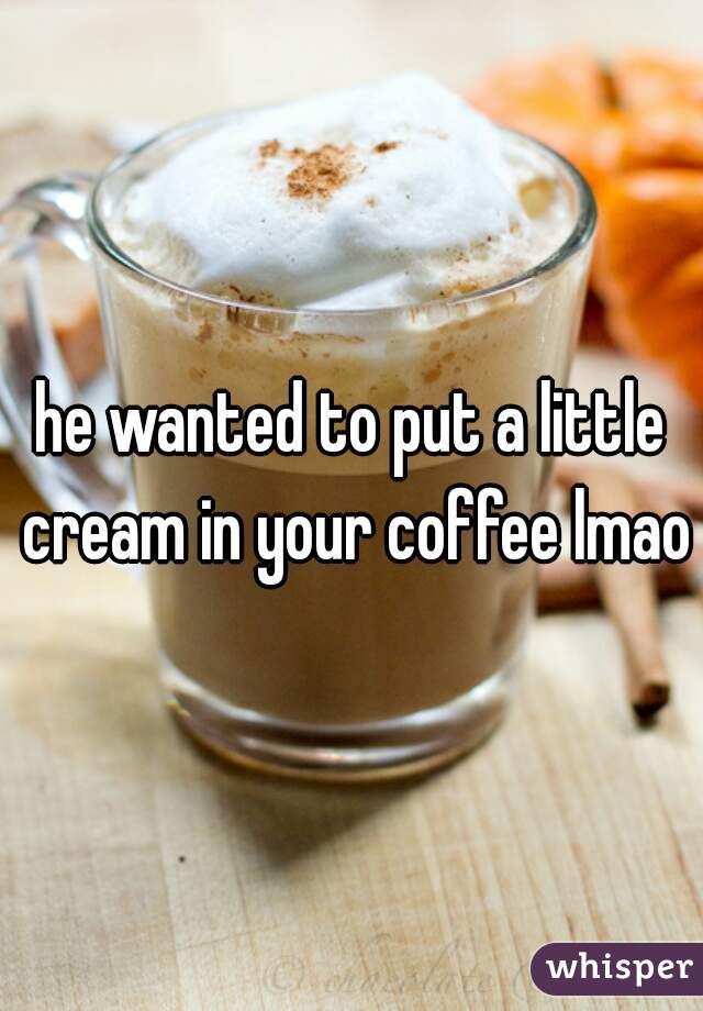 he wanted to put a little cream in your coffee lmao