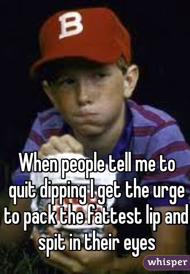 When people tell me to quit dipping I get the urge to pack the fattest lip and spit in their eyes