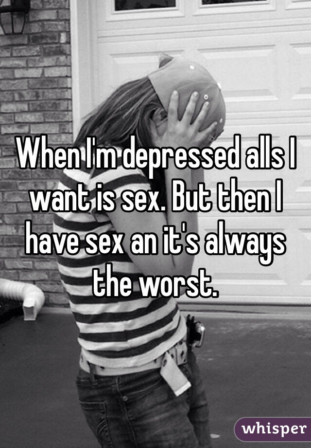 When I'm depressed alls I want is sex. But then I have sex an it's always the worst. 