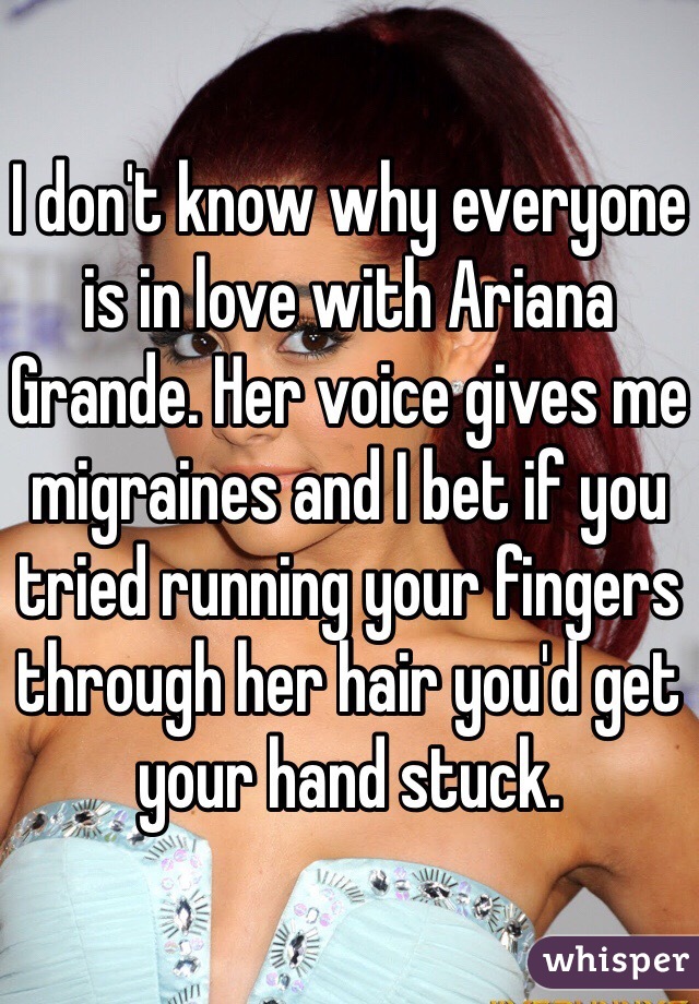 I don't know why everyone is in love with Ariana Grande. Her voice gives me migraines and I bet if you tried running your fingers through her hair you'd get your hand stuck.