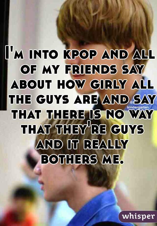 I'm into kpop and all of my friends say about how girly all the guys are and say that there is no way that they're guys and it really bothers me.