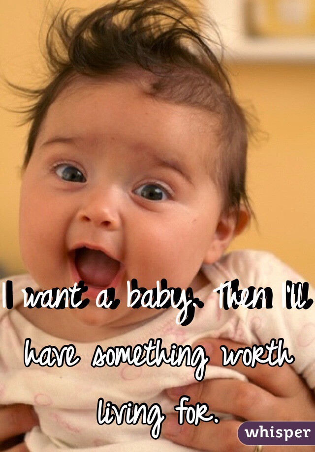 I want a baby. Then I'll have something worth living for. 