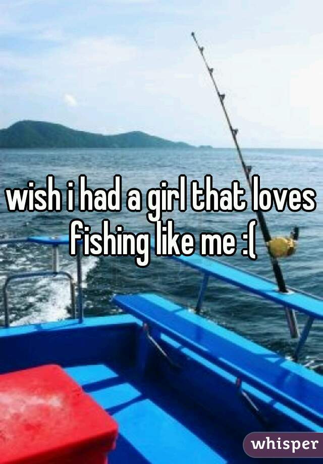 wish i had a girl that loves fishing like me :(