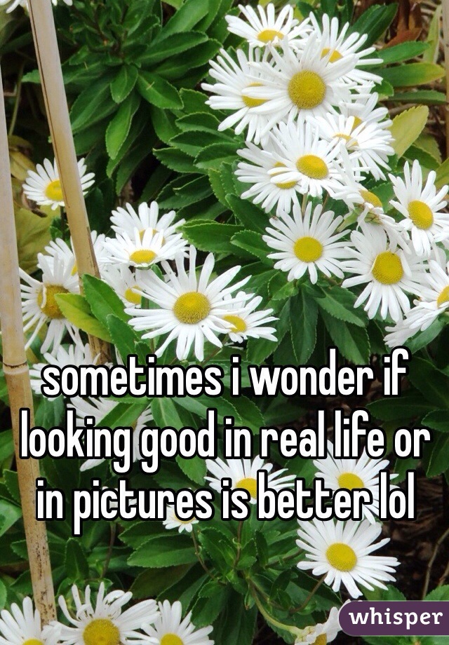 sometimes i wonder if looking good in real life or in pictures is better lol