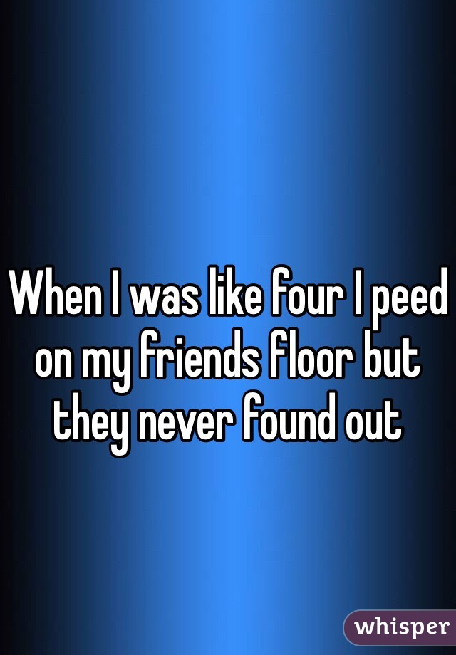 When I was like four I peed on my friends floor but they never found out 