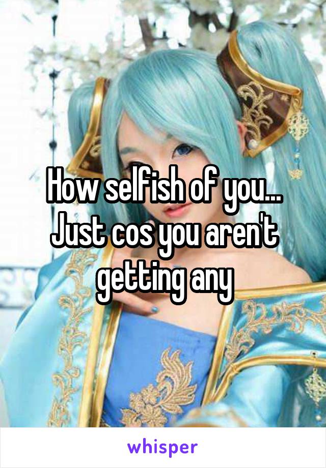 How selfish of you... Just cos you aren't getting any