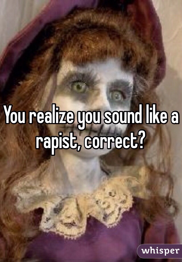 You realize you sound like a rapist, correct?