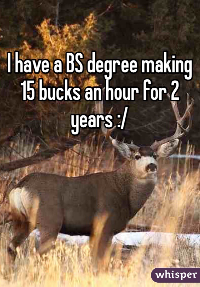 I have a BS degree making 15 bucks an hour for 2 years :/