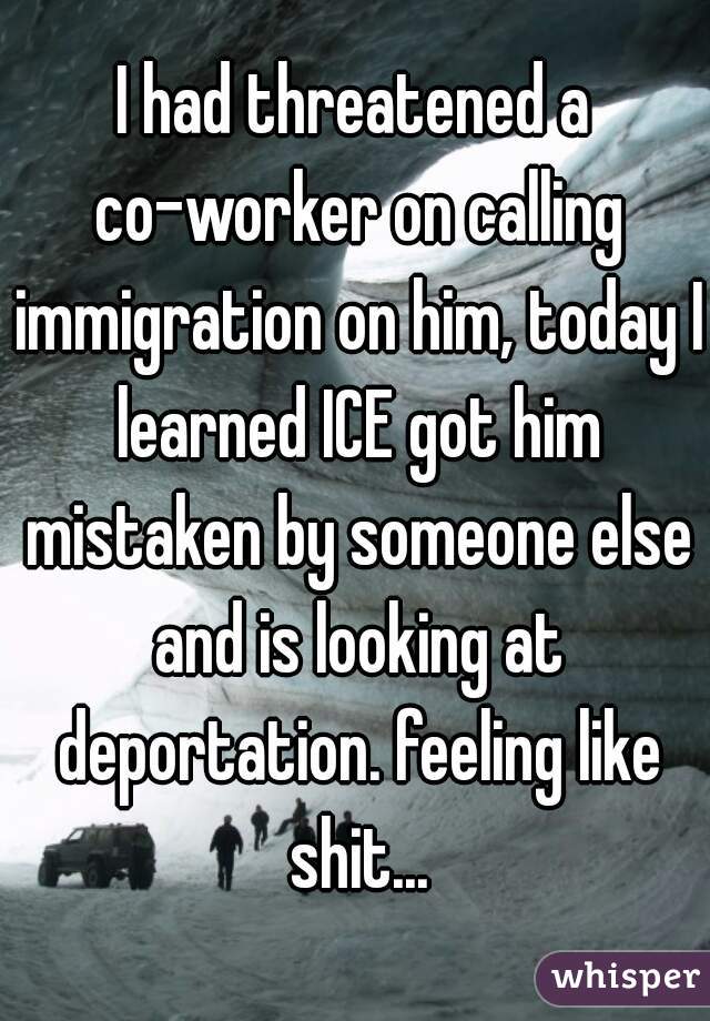 I had threatened a co-worker on calling immigration on him, today I learned ICE got him mistaken by someone else and is looking at deportation. feeling like shit...