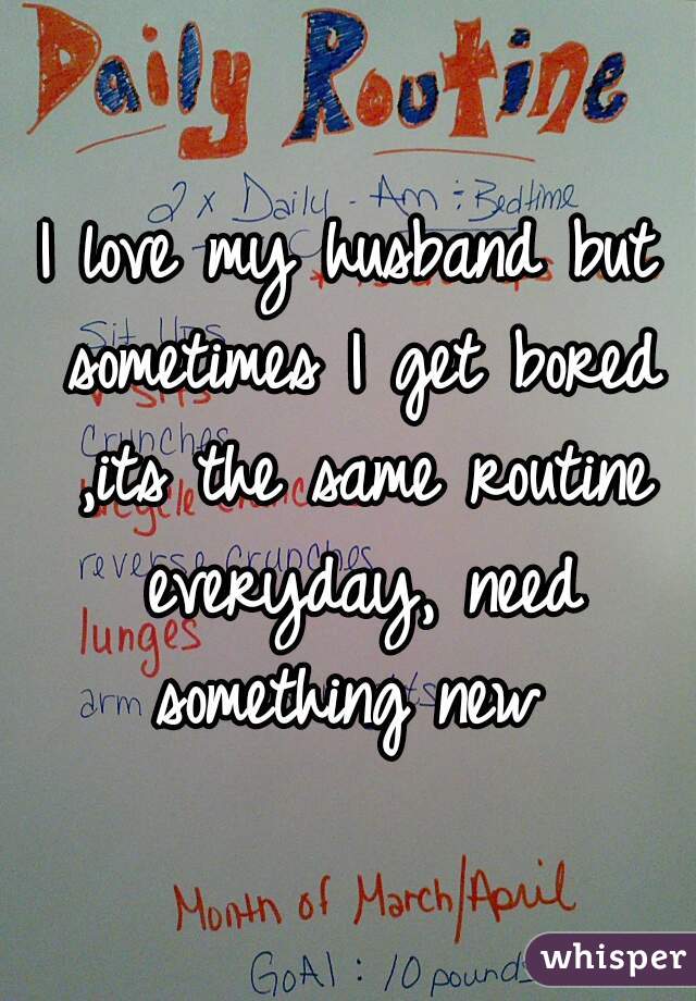 I love my husband but sometimes I get bored ,its the same routine everyday, need something new 
