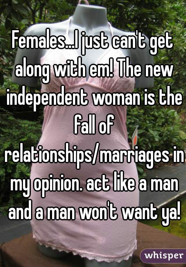 Females...I just can't get along with em! The new independent woman is the fall of relationships/marriages in my opinion. act like a man and a man won't want ya!