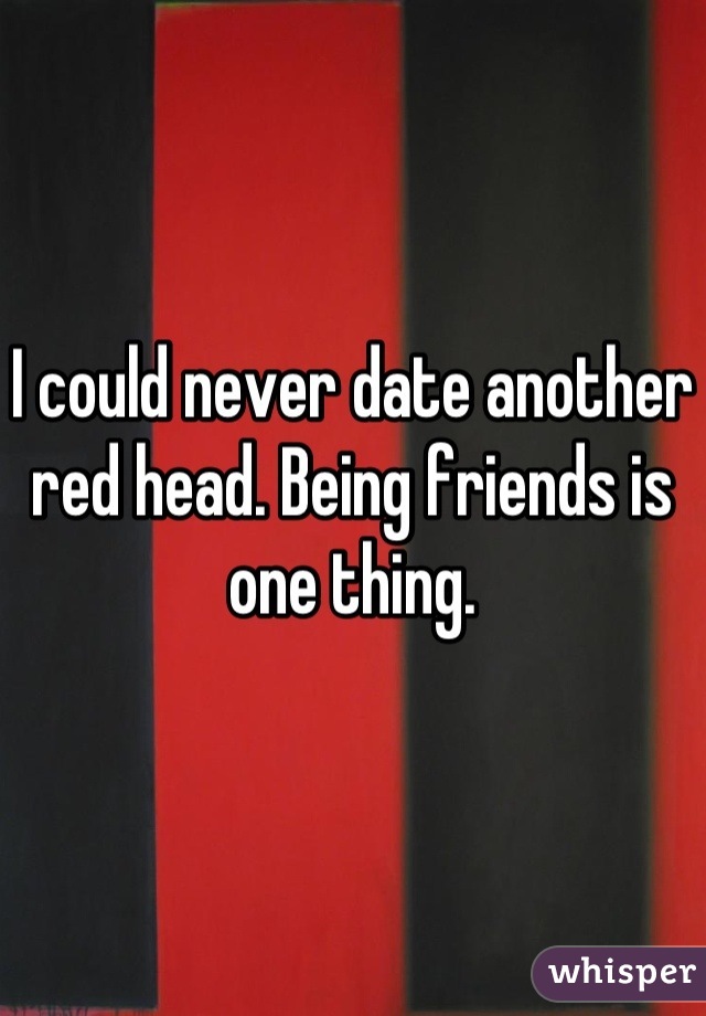 I could never date another red head. Being friends is one thing.