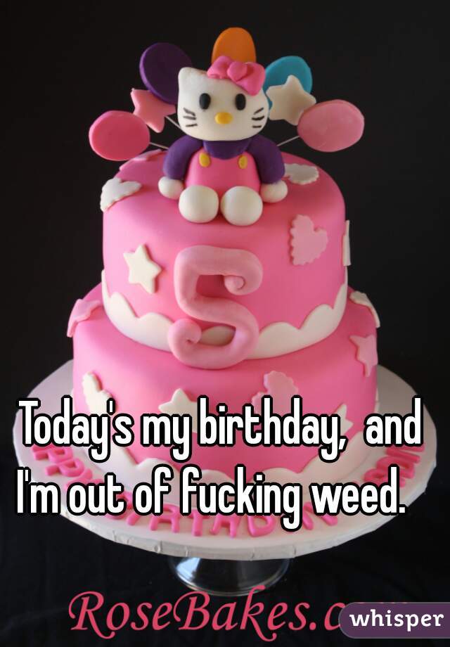 Today's my birthday,  and I'm out of fucking weed.   