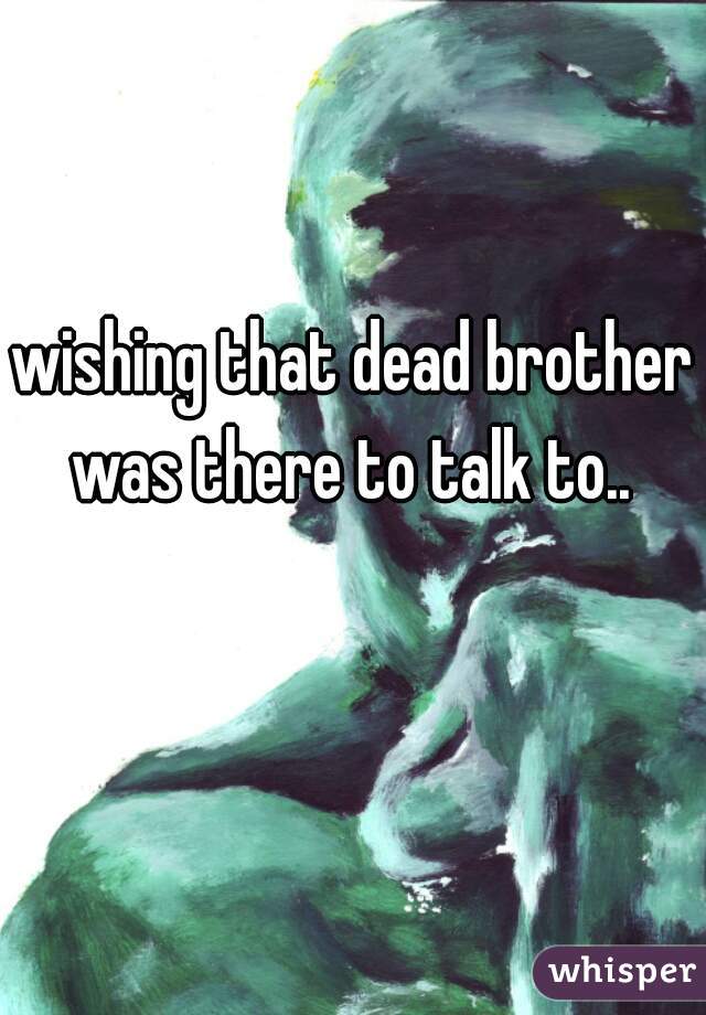 wishing that dead brother was there to talk to.. 
