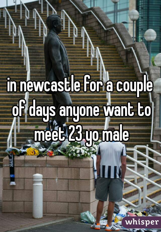 in newcastle for a couple of days anyone want to meet 23 yo male