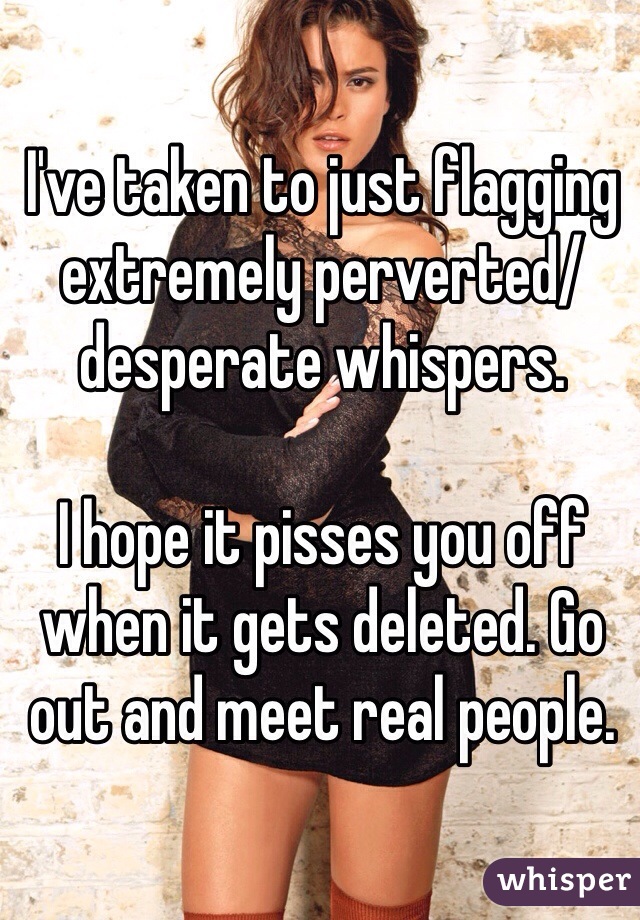 I've taken to just flagging extremely perverted/desperate whispers. 

I hope it pisses you off when it gets deleted. Go out and meet real people. 