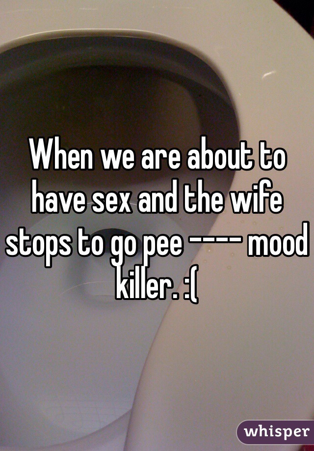 When we are about to have sex and the wife stops to go pee ---- mood killer. :(