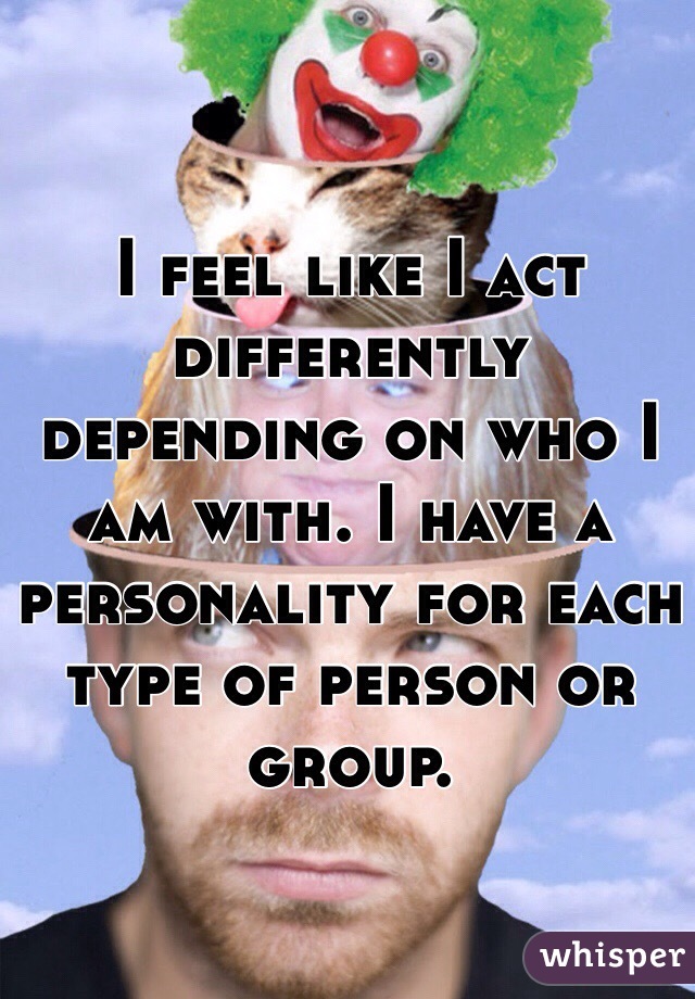 I feel like I act differently depending on who I am with. I have a personality for each type of person or group.