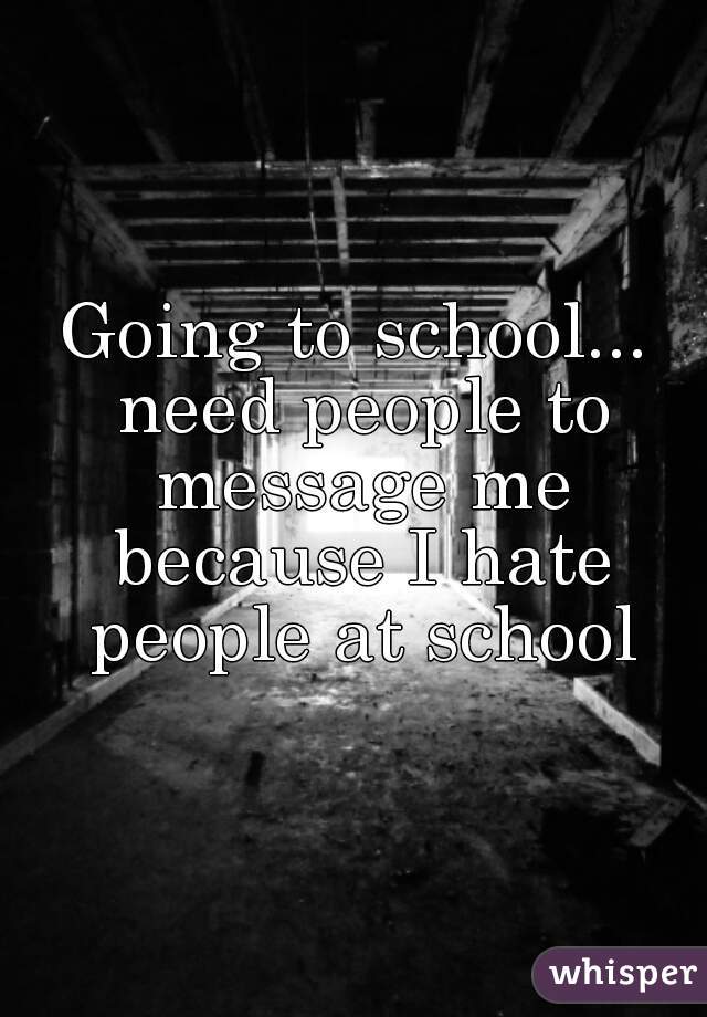 Going to school... need people to message me because I hate people at school