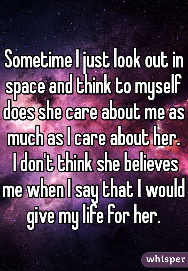 Sometime I just look out in space and think to myself does she care about me as much as I care about her.
 I don't think she believes me when I say that I would give my life for her. 