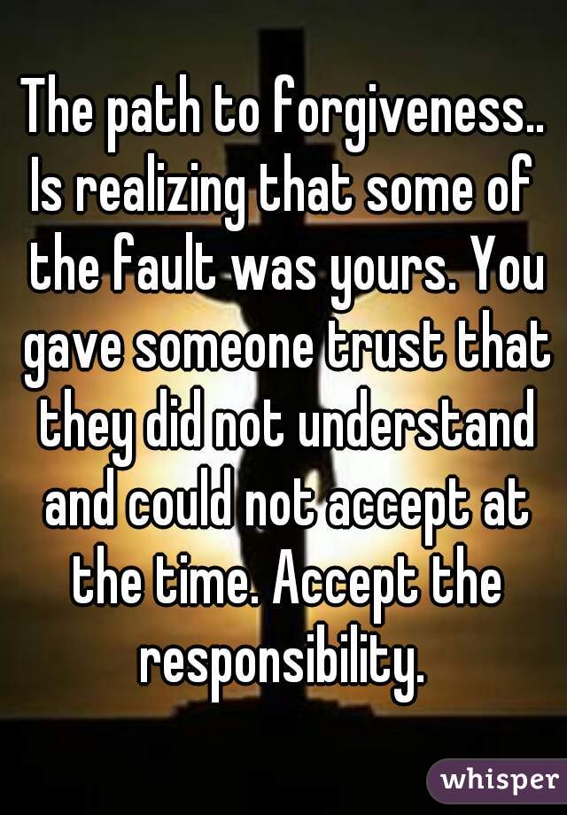 The path to forgiveness..
Is realizing that some of the fault was yours. You gave someone trust that they did not understand and could not accept at the time. Accept the responsibility. 