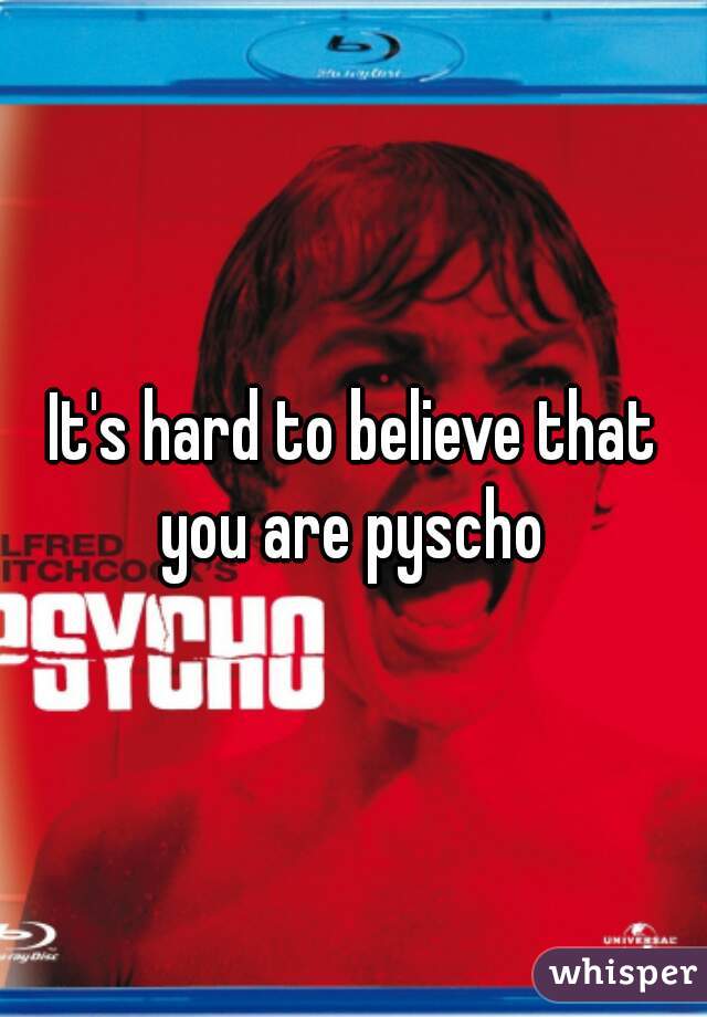 It's hard to believe that you are pyscho 
