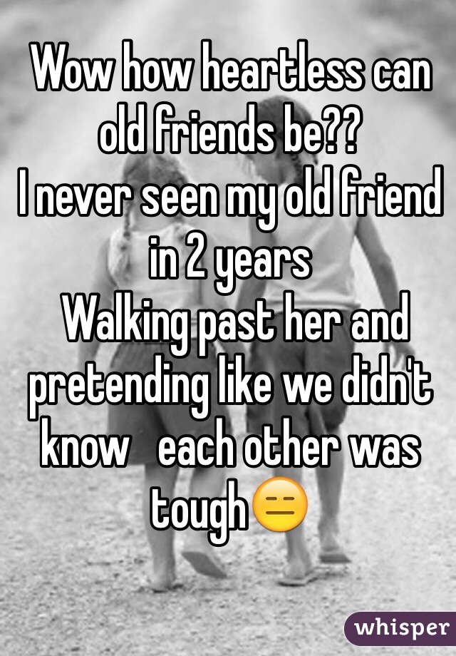 Wow how heartless can old friends be??
I never seen my old friend in 2 years 
 Walking past her and pretending like we didn't know   each other was tough😑
 