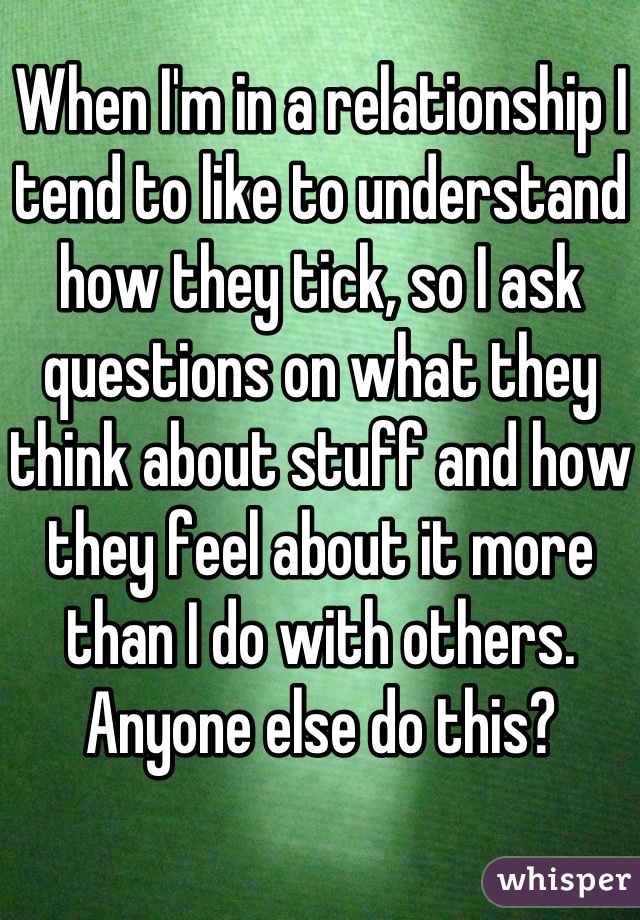 When I'm in a relationship I tend to like to understand how they tick, so I ask questions on what they think about stuff and how they feel about it more than I do with others. Anyone else do this?