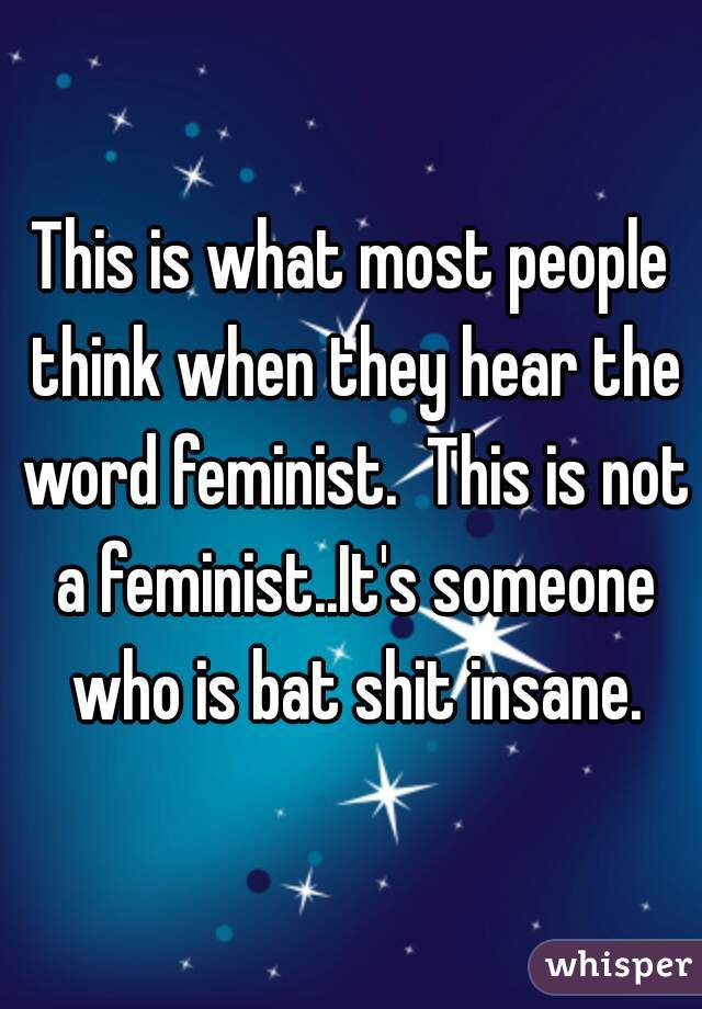 This is what most people think when they hear the word feminist.  This is not a feminist..It's someone who is bat shit insane.