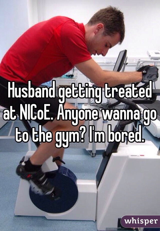 Husband getting treated at NICoE. Anyone wanna go to the gym? I'm bored. 