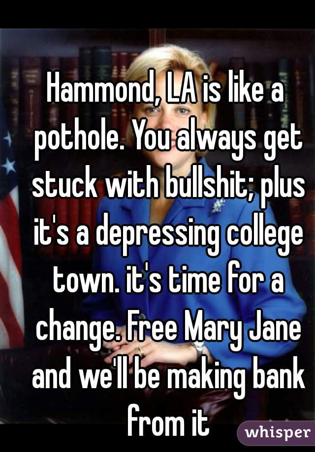 Hammond, LA is like a pothole. You always get stuck with bullshit; plus it's a depressing college town. it's time for a change. Free Mary Jane and we'll be making bank from it
