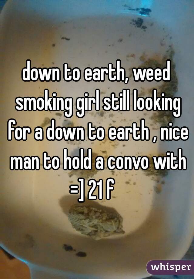 down to earth, weed smoking girl still looking for a down to earth , nice man to hold a convo with =] 21 f   