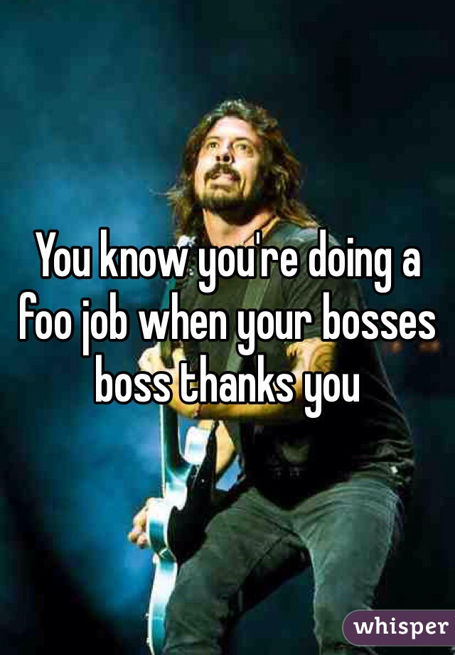 You know you're doing a foo job when your bosses boss thanks you 